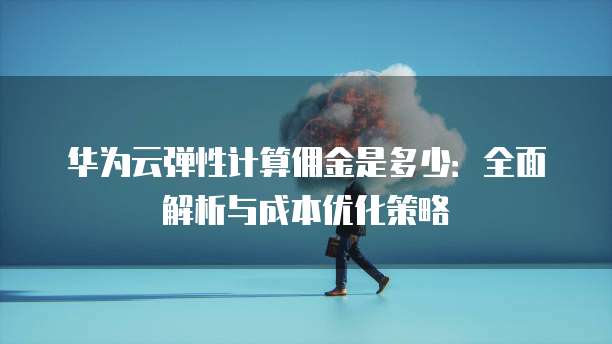 华为云弹性计算佣金是多少：全面解析与成本优化策略