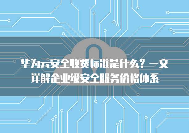 华为云安全收费标准是什么?一文详解企业级安全服务价格体系