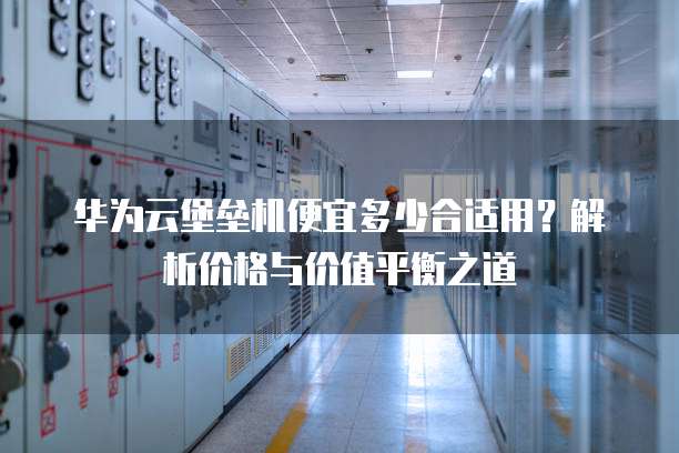 华为云堡垒机便宜多少合适用?解析价格与价值平衡之道