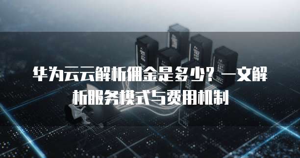 华为云云解析佣金是多少?一文解析服务模式与费用机制