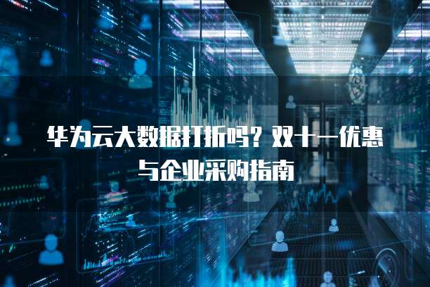 华为云大数据打折吗?双十一优惠与企业采购指南