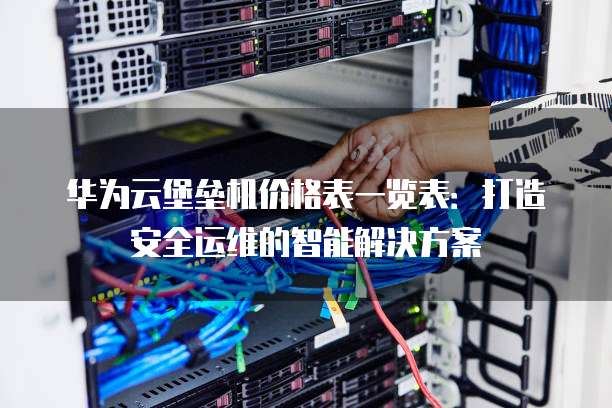华为云堡垒机价格表一览表:打造安全运维的智能解决方案