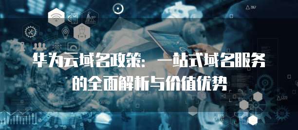 华为云域名政策:一站式域名服务的全面解析与价值优势
