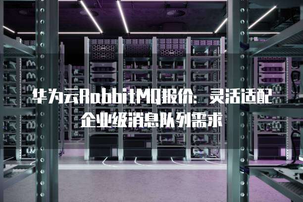 华为云RabbitMQ报价:灵活适配企业级消息队列需求