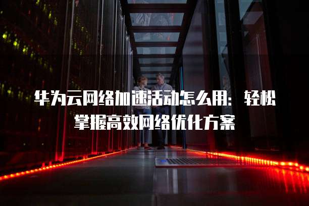华为云网络加速活动怎么用：轻松掌握高效网络优化方案