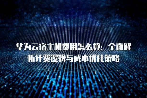 华为云宿主机费用怎么算:全面解析计费逻辑与成本优化策略