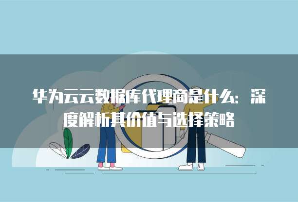 华为云云数据库代理商是什么:深度解析其价值与选择策略
