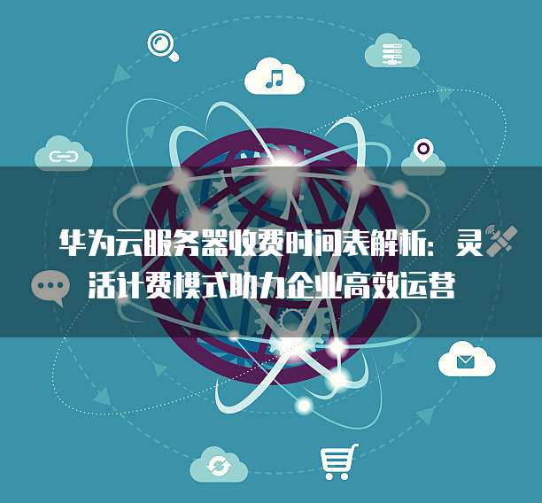 华为云服务器收费时间表解析：灵活计费模式助力企业高效运营