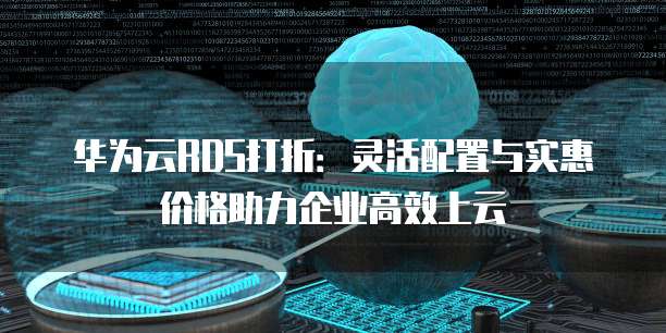 华为云RDS打折:灵活配置与实惠价格助力企业高效上云