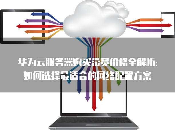 华为云服务器购买带宽价格全解析:如何选择最适合的网络配置方案