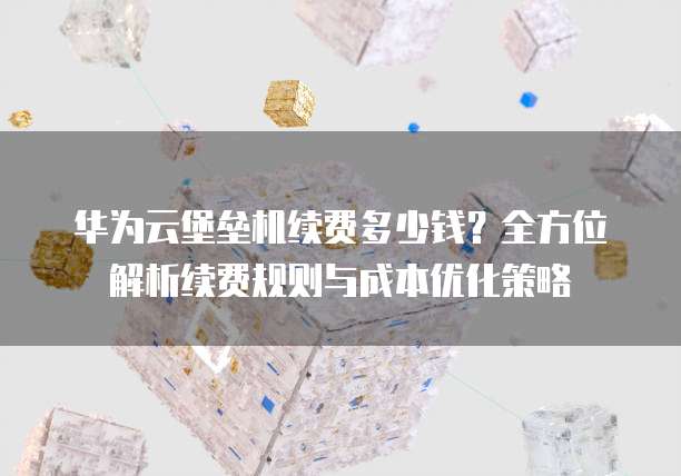 华为云堡垒机续费多少钱?全方位解析续费规则与成本优化策略