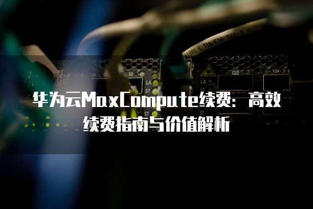 华为云MaxCompute续费:高效续费指南与价值解析