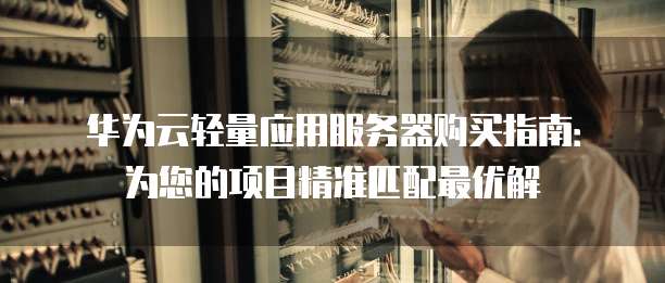 华为云轻量应用服务器购买指南:为您的项目精准匹配最优解
