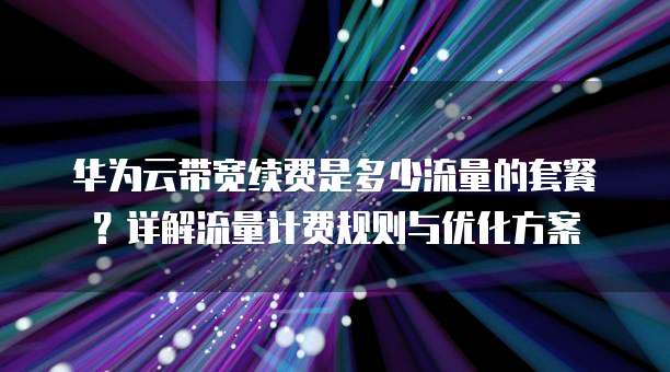 华为云带宽续费是多少流量的套餐?详解流量计费规则与优化方案