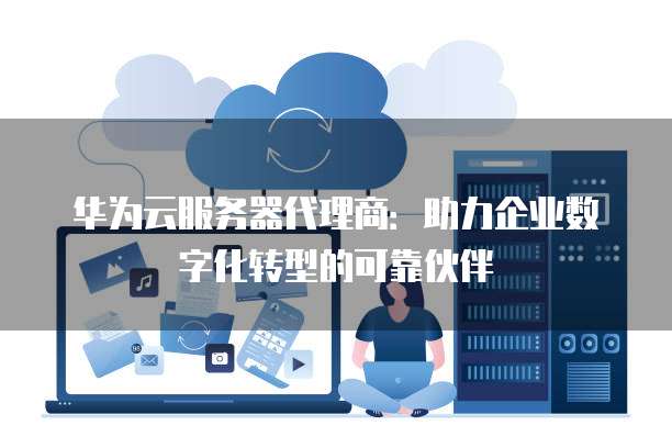 华为云服务器代理商：助力企业数字化转型的可靠伙伴