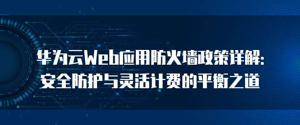 华为云Web应用防火墙政策详解:安全防护与灵活计费的平衡之道