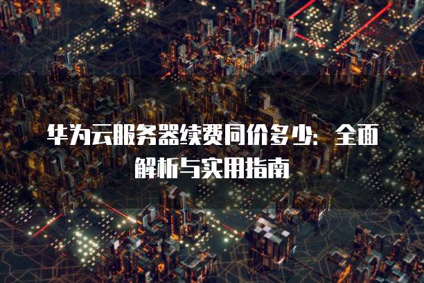 华为云服务器续费同价多少:全面解析与实用指南