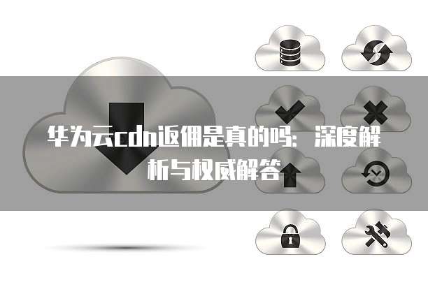 华为云cdn返佣是真的吗:深度解析与权威解答