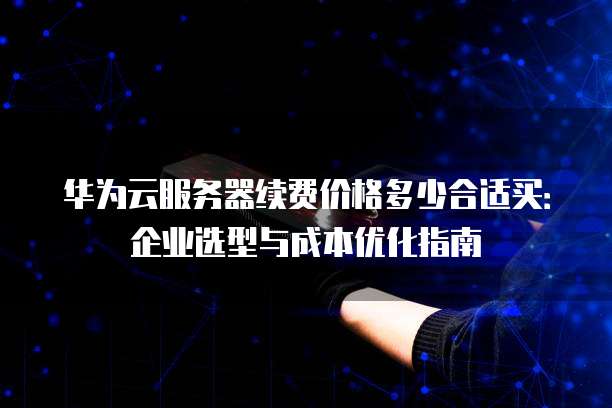 华为云服务器续费价格多少合适买:企业选型与成本优化指南