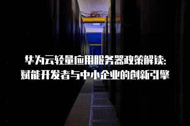 华为云轻量应用服务器政策解读:赋能开发者与中小企业的创新引擎