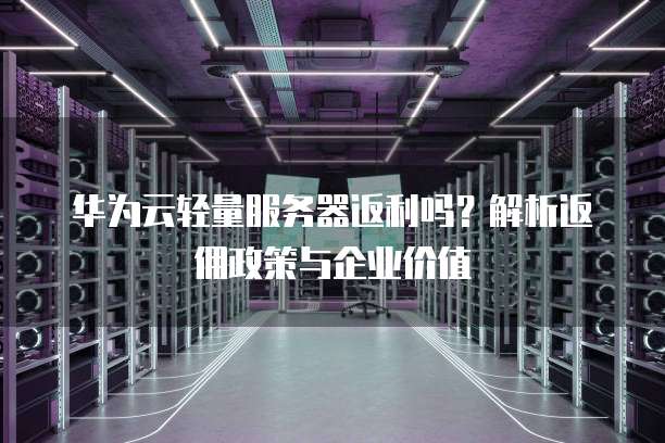 华为云轻量服务器返利吗?解析返佣政策与企业价值