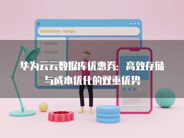 华为云云数据库优惠券:高效存储与成本优化的双重优势