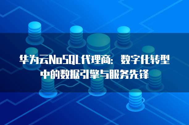 华为云NoSQL代理商:数字化转型中的数据引擎与服务先锋