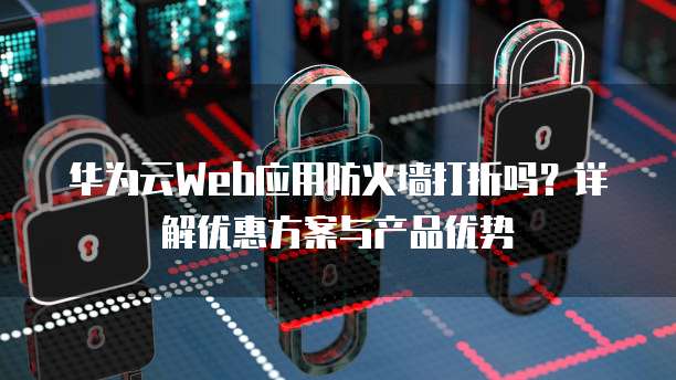 华为云Web应用防火墙打折吗？详解优惠方案与产品优势