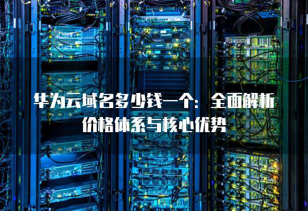 华为云域名多少钱一个:全面解析价格体系与核心优势