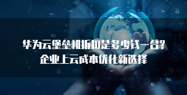 华为云堡垒机折扣是多少钱一台?企业上云成本优化新选择