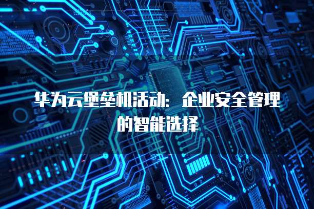 华为云堡垒机活动:企业安全管理的智能选择