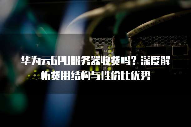 华为云GPU服务器收费吗?深度解析费用结构与性价比优势