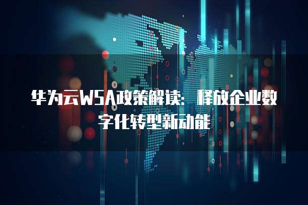 华为云WSA政策解读:释放企业数字化转型新动能