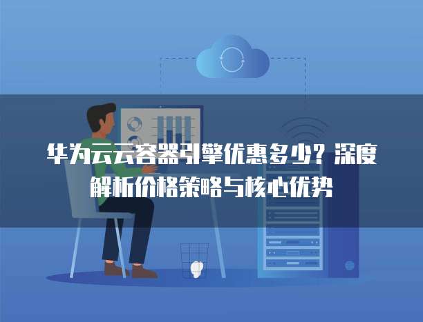 华为云云容器引擎优惠多少?深度解析价格策略与核心优势
