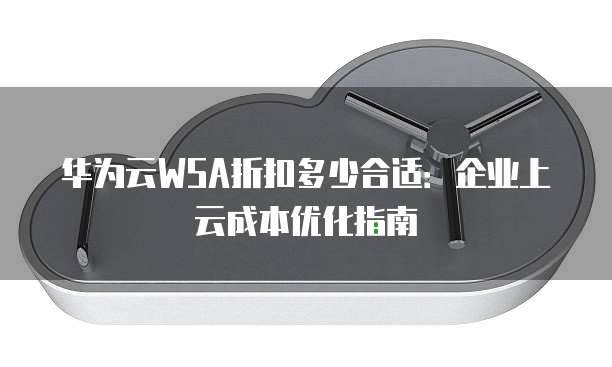 华为云WSA折扣多少合适:企业上云成本优化指南