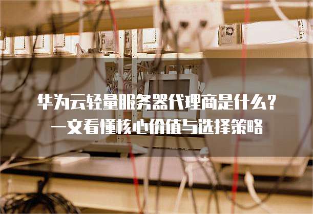 华为云轻量服务器代理商是什么?一文看懂核心价值与选择策略