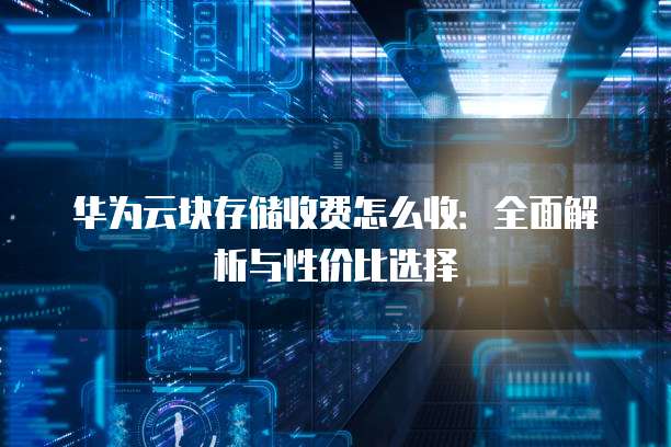 华为云块存储收费怎么收:全面解析与性价比选择