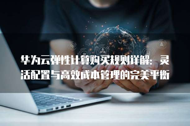 华为云弹性计算购买规则详解：灵活配置与高效成本管理的完美平衡