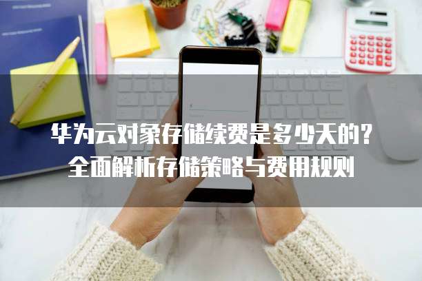 华为云对象存储续费是多少天的?全面解析存储策略与费用规则