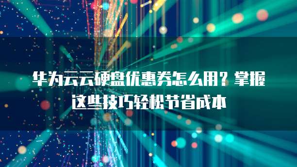 华为云云硬盘优惠券怎么用?掌握这些技巧轻松节省成本