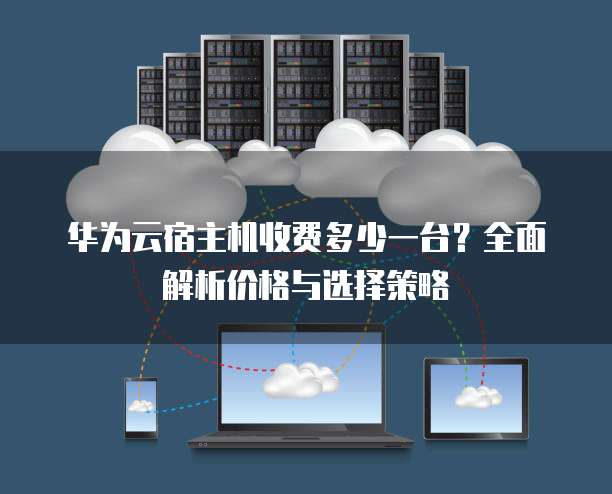 华为云宿主机收费多少一台?全面解析价格与选择策略