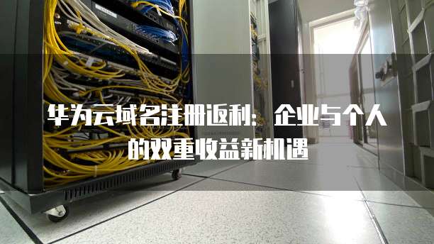 华为云域名注册返利:企业与个人的双重收益新机遇