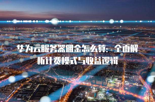 华为云服务器佣金怎么算：全面解析计费模式与收益逻辑