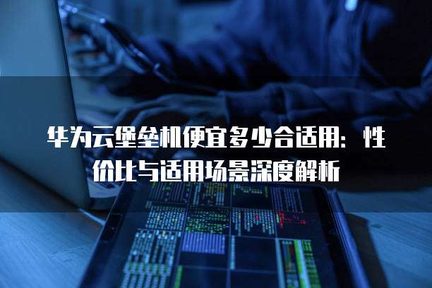 华为云堡垒机便宜多少合适用：性价比与适用场景深度解析