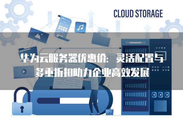 华为云服务器优惠价：灵活配置与多重折扣助力企业高效发展