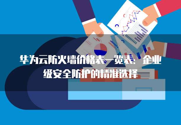 华为云防火墙价格表一览表：企业级安全防护的精准选择