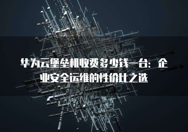 华为云堡垒机收费多少钱一台:企业安全运维的性价比之选