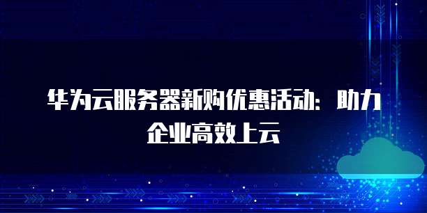 华为云服务器新购优惠活动:助力企业高效上云