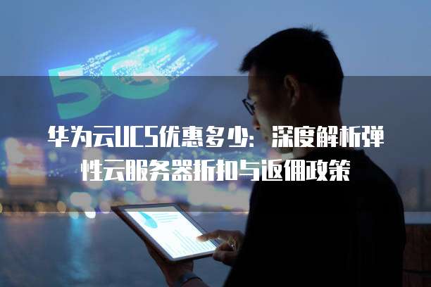 华为云UCS优惠多少：深度解析弹性云服务器折扣与返佣政策