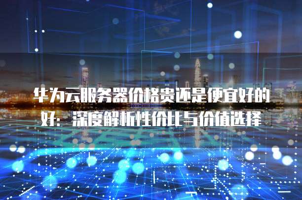华为云服务器价格贵还是便宜好的好：深度解析性价比与价值选择
